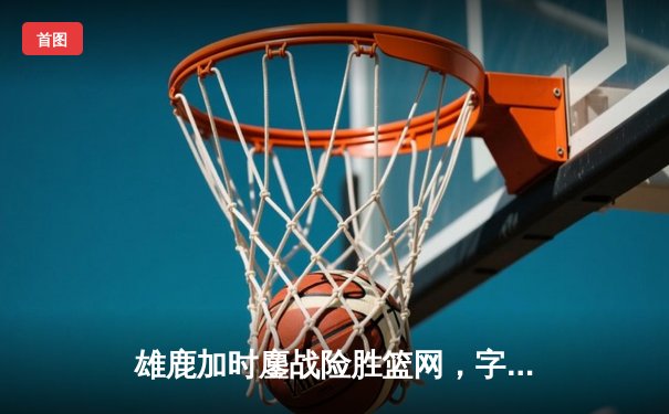 雄鹿加时鏖战险胜篮网，字母哥44分主宰关键时刻