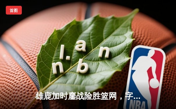 雄鹿加时鏖战险胜篮网，字母哥44分主宰关键时刻