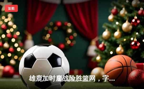 雄鹿加时鏖战险胜篮网，字母哥44分主宰关键时刻